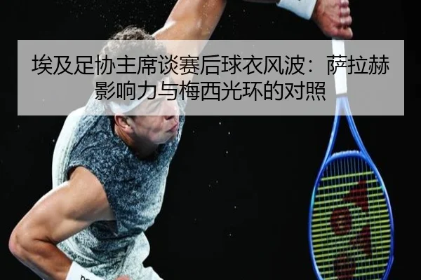 埃及足协主席谈赛后球衣风波：萨拉赫影响力与梅西光环的对照
